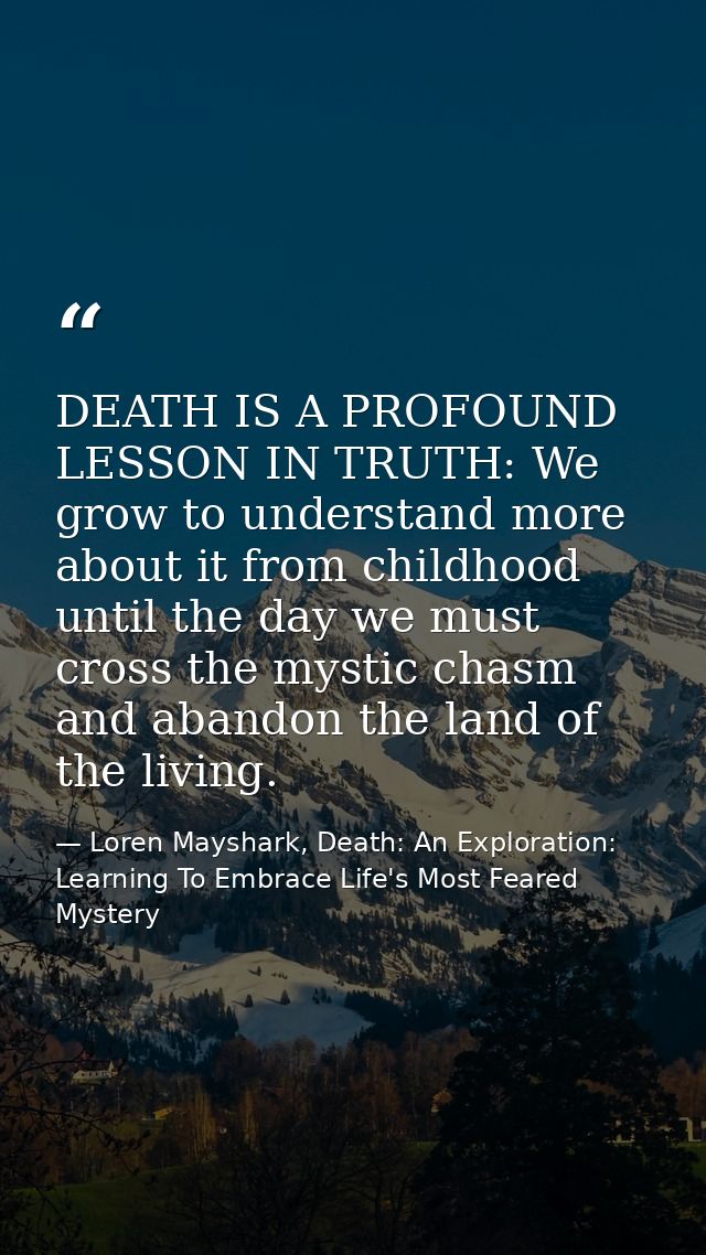 DEATH IS A PROFOUND LESSON IN TRUTH: We grow to understand more about it from childhood until the day we must cross the  — Loren Mayshark, Death: An Exploration: Learning To Embrace Life's Most Feared Mystery