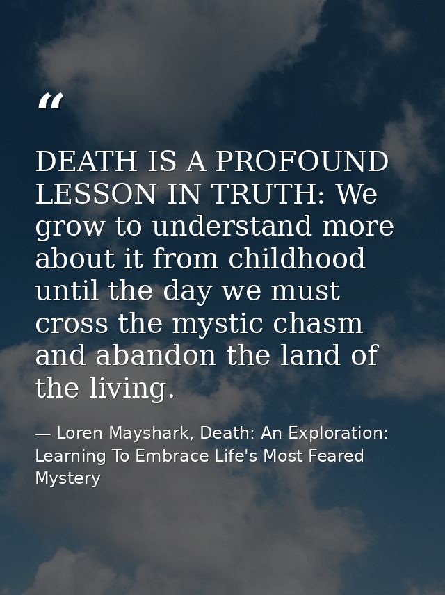 DEATH IS A PROFOUND LESSON IN TRUTH: We grow to understand more about it from childhood until the day we must cross the  — Loren Mayshark, Death: An Exploration: Learning To Embrace Life's Most Feared Mystery