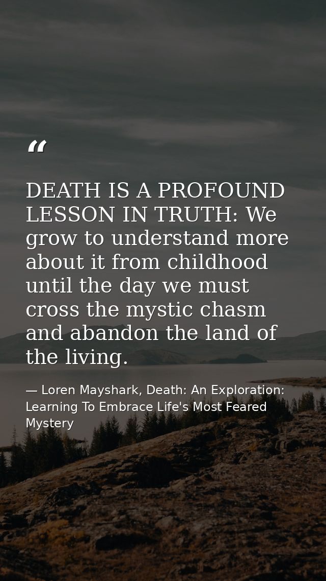 DEATH IS A PROFOUND LESSON IN TRUTH: We grow to understand more about it from childhood until the day we must cross the  — Loren Mayshark, Death: An Exploration: Learning To Embrace Life's Most Feared Mystery
