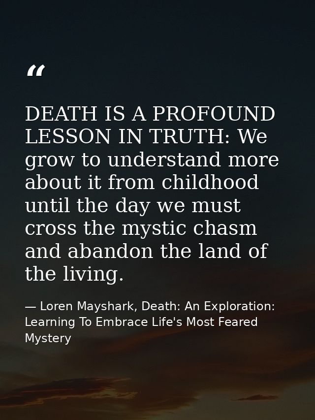 DEATH IS A PROFOUND LESSON IN TRUTH: We grow to understand more about it from childhood until the day we must cross the  — Loren Mayshark, Death: An Exploration: Learning To Embrace Life's Most Feared Mystery