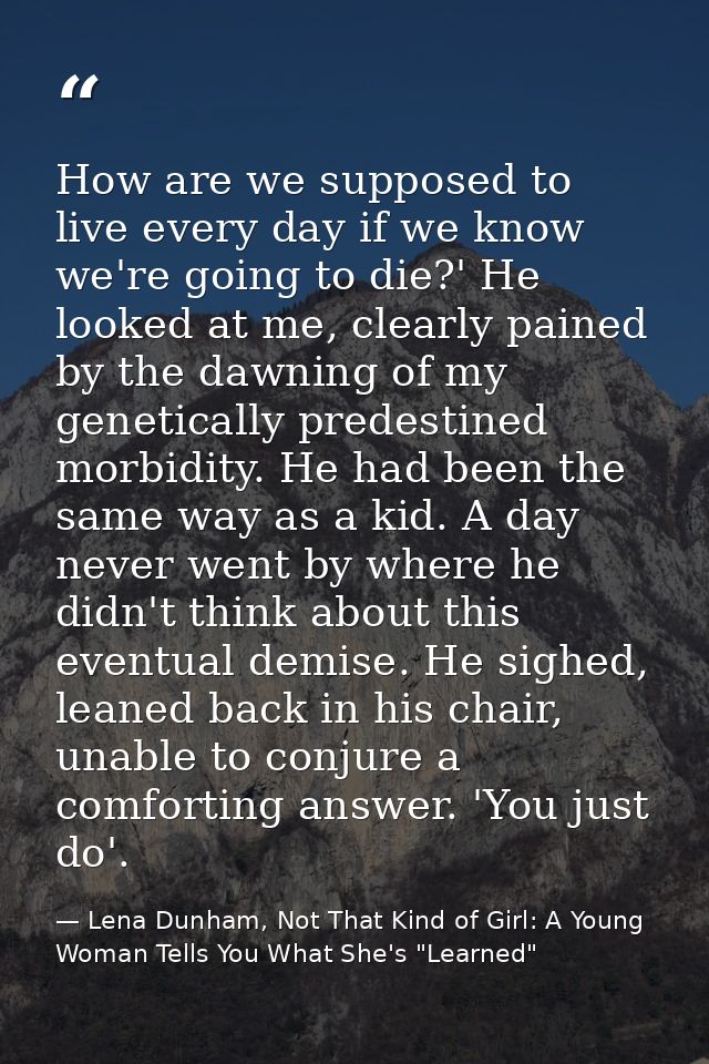 How are we supposed to live every day if we know we're going to die?' He looked at me, clearly pained by the dawning of  — Lena Dunham, Not That Kind of Girl: A Young Woman Tells You What She's "Learned"