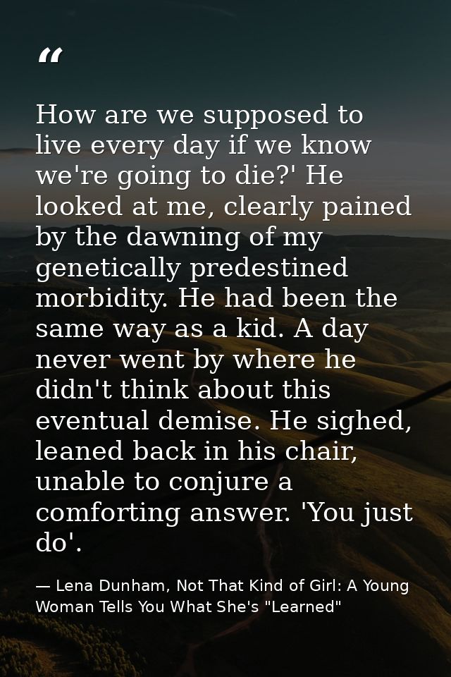 How are we supposed to live every day if we know we're going to die?' He looked at me, clearly pained by the dawning of  — Lena Dunham, Not That Kind of Girl: A Young Woman Tells You What She's "Learned"
