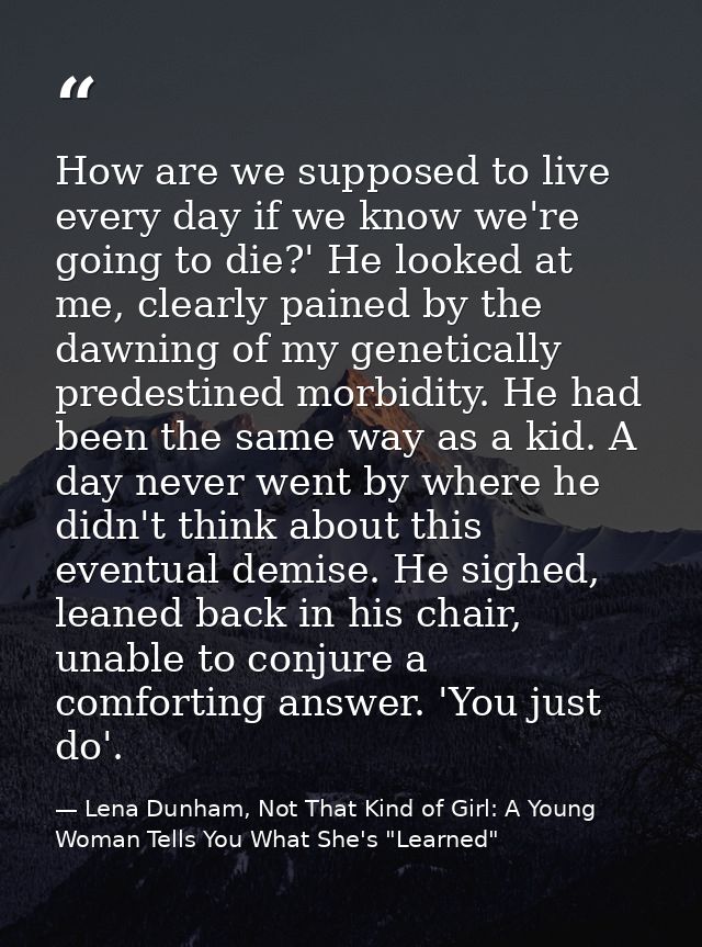 How are we supposed to live every day if we know we're going to die?' He looked at me, clearly pained by the dawning of  — Lena Dunham, Not That Kind of Girl: A Young Woman Tells You What She's "Learned"