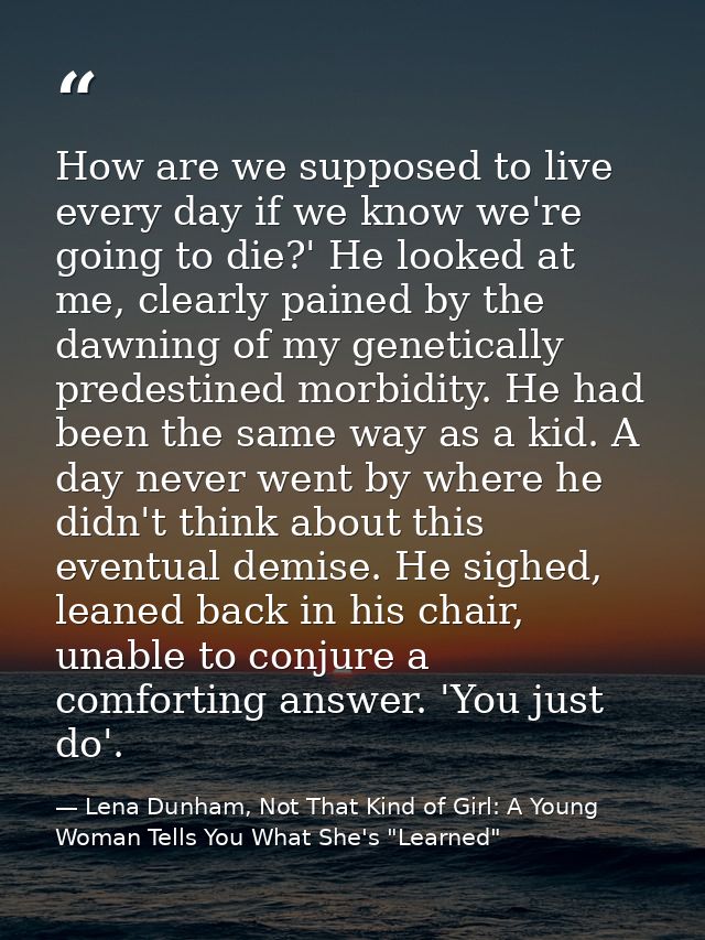 How are we supposed to live every day if we know we're going to die?' He looked at me, clearly pained by the dawning of  — Lena Dunham, Not That Kind of Girl: A Young Woman Tells You What She's "Learned"