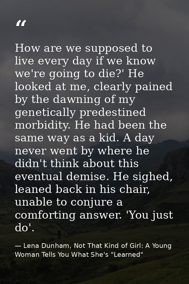 How are we supposed to live every day if we know we're going to die?' He looked at me, clearly pained by the dawning of  — Lena Dunham, Not That Kind of Girl: A Young Woman Tells You What She's "Learned"