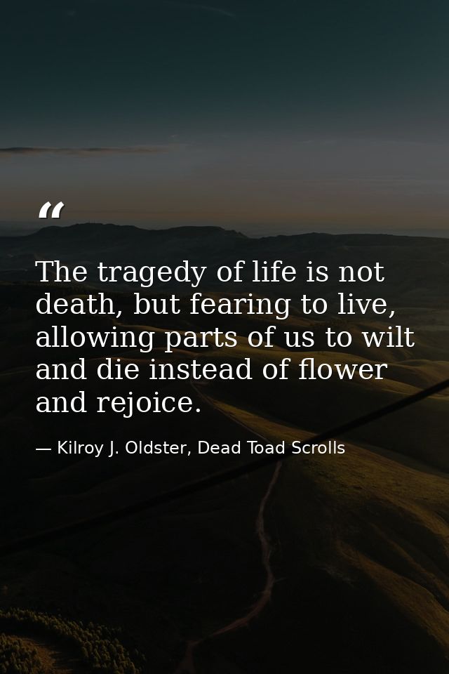 The tragedy of life is not death, but fearing to live, allowing parts of us to wilt and die instead of flower and rejoic — Kilroy J. Oldster, Dead Toad Scrolls