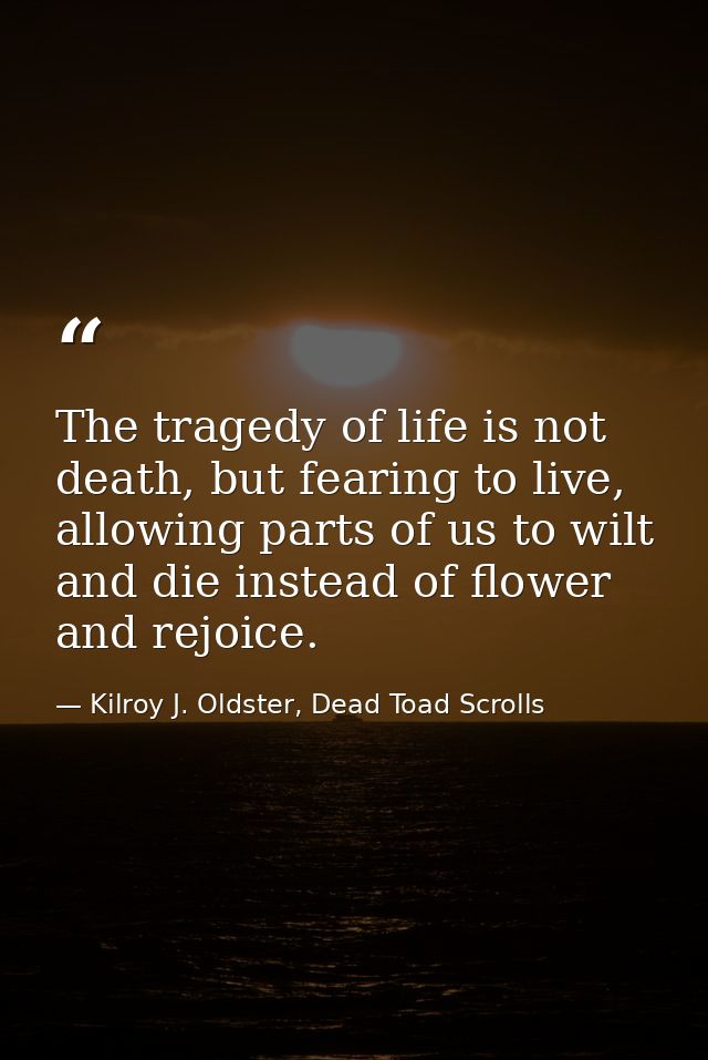 The tragedy of life is not death, but fearing to live, allowing parts of us to wilt and die instead of flower and rejoic — Kilroy J. Oldster, Dead Toad Scrolls