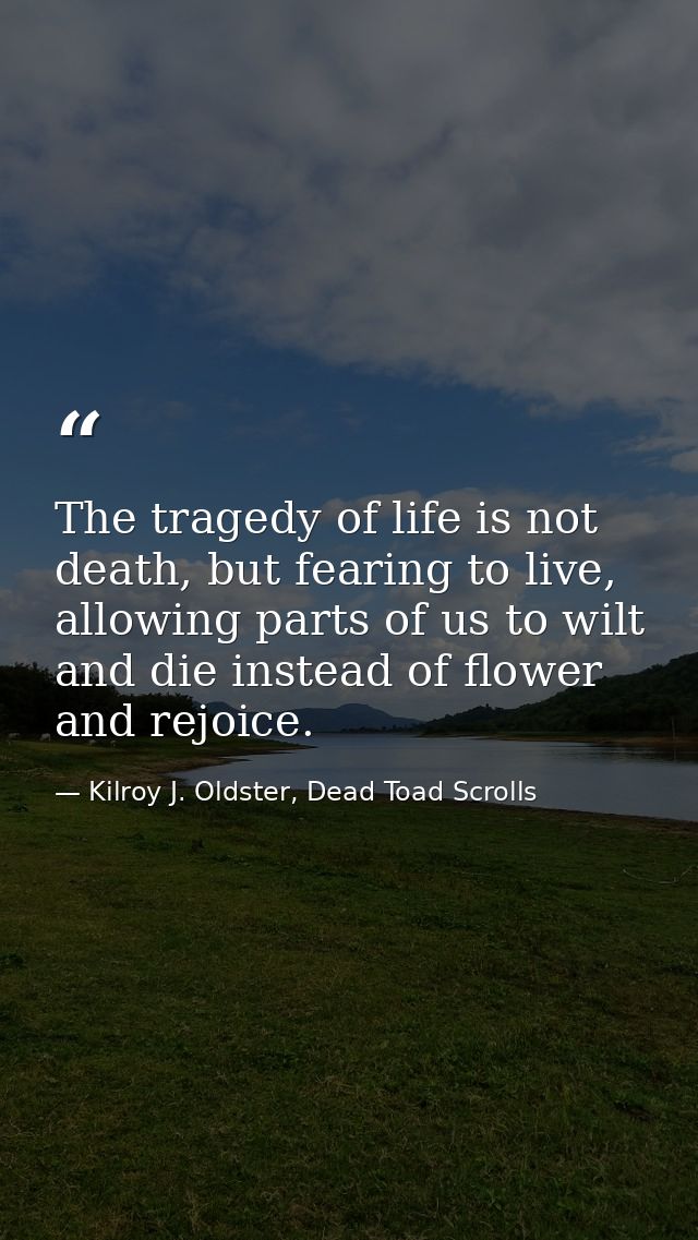 The tragedy of life is not death, but fearing to live, allowing parts of us to wilt and die instead of flower and rejoic — Kilroy J. Oldster, Dead Toad Scrolls