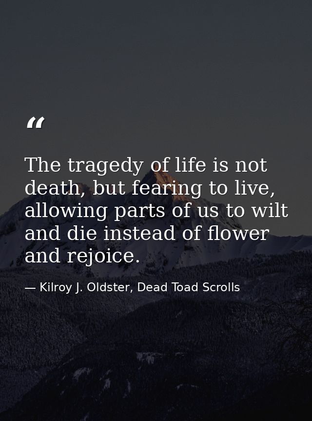 The tragedy of life is not death, but fearing to live, allowing parts of us to wilt and die instead of flower and rejoic — Kilroy J. Oldster, Dead Toad Scrolls