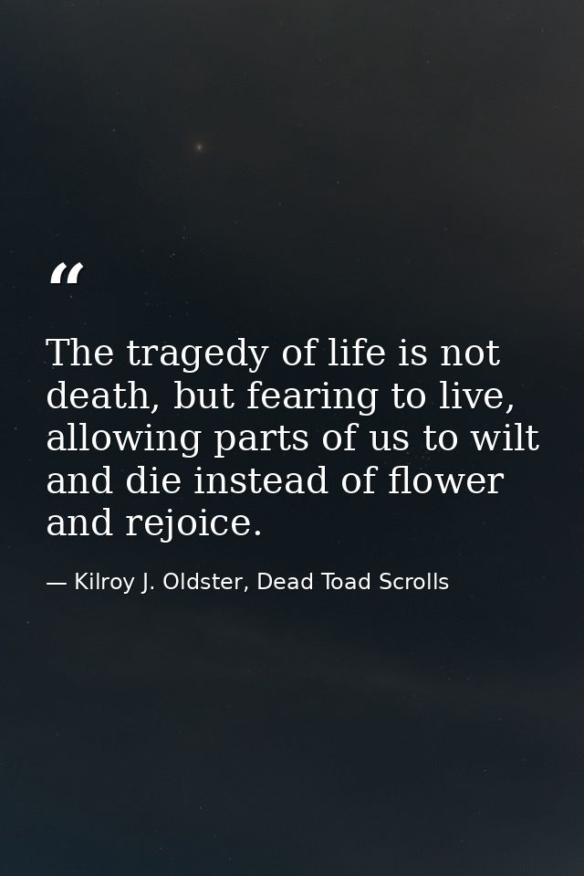 The tragedy of life is not death, but fearing to live, allowing parts of us to wilt and die instead of flower and rejoic — Kilroy J. Oldster, Dead Toad Scrolls