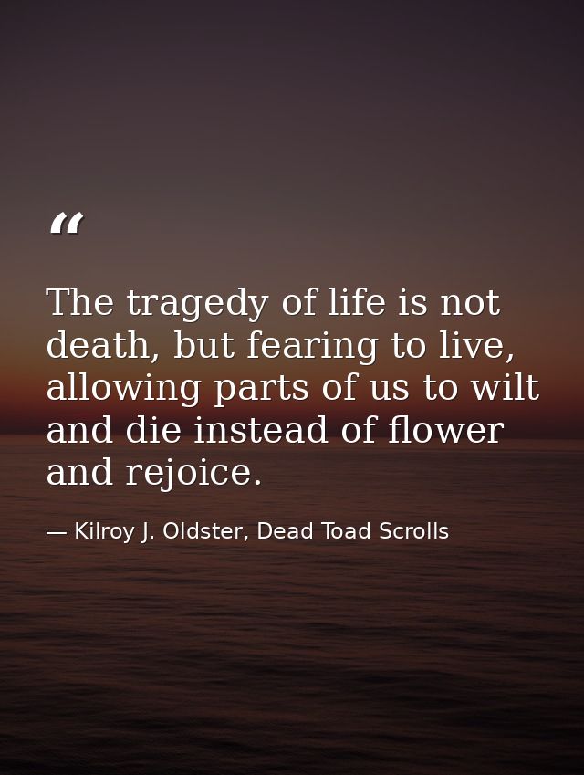 The tragedy of life is not death, but fearing to live, allowing parts of us to wilt and die instead of flower and rejoic — Kilroy J. Oldster, Dead Toad Scrolls