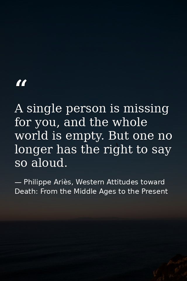 A single person is missing for you, and the whole world is empty. But one no longer has the right to say so aloud. — Philippe Ariès, Western Attitudes toward Death: From the Middle Ages to the Present