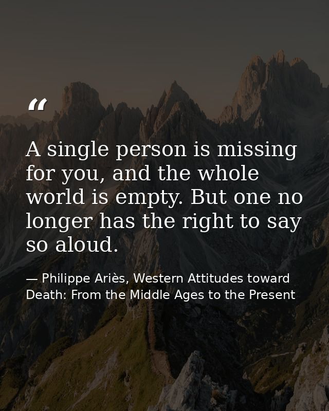A single person is missing for you, and the whole world is empty. But one no longer has the right to say so aloud. — Philippe Ariès, Western Attitudes toward Death: From the Middle Ages to the Present