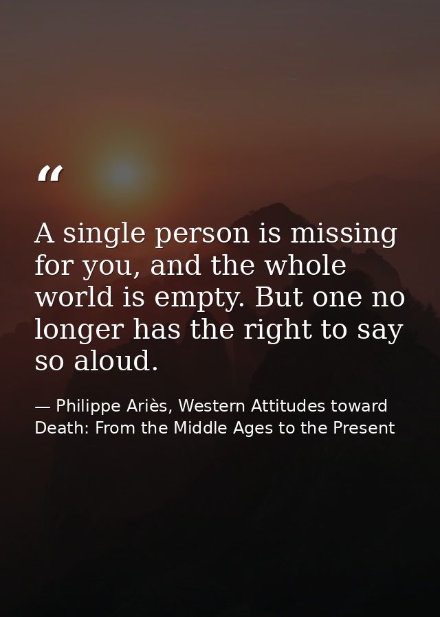 A single person is missing for you, and the whole world is empty. But one no longer has the right to say so aloud. — Philippe Ariès, Western Attitudes toward Death: From the Middle Ages to the Present