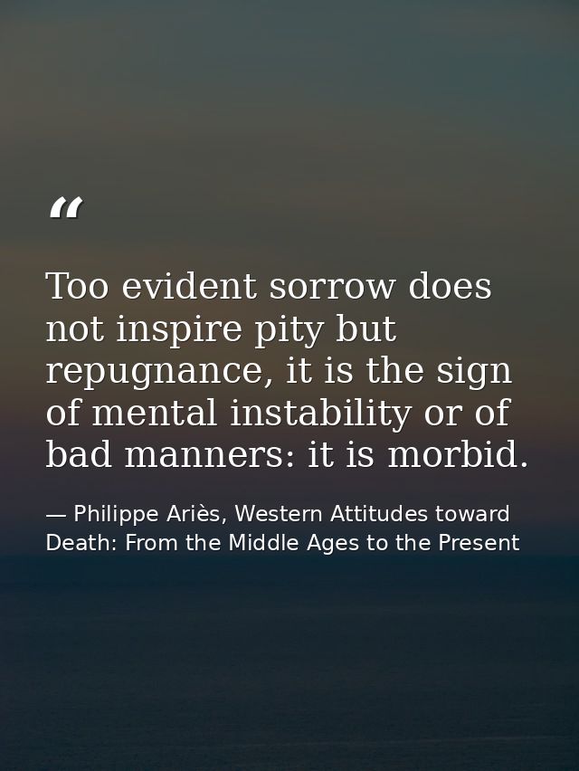 Too evident sorrow does not inspire pity but repugnance, it is the sign of mental instability or of bad manners: it is m — Philippe Ariès, Western Attitudes toward Death: From the Middle Ages to the Present