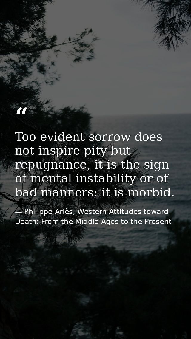 Too evident sorrow does not inspire pity but repugnance, it is the sign of mental instability or of bad manners: it is m — Philippe Ariès, Western Attitudes toward Death: From the Middle Ages to the Present
