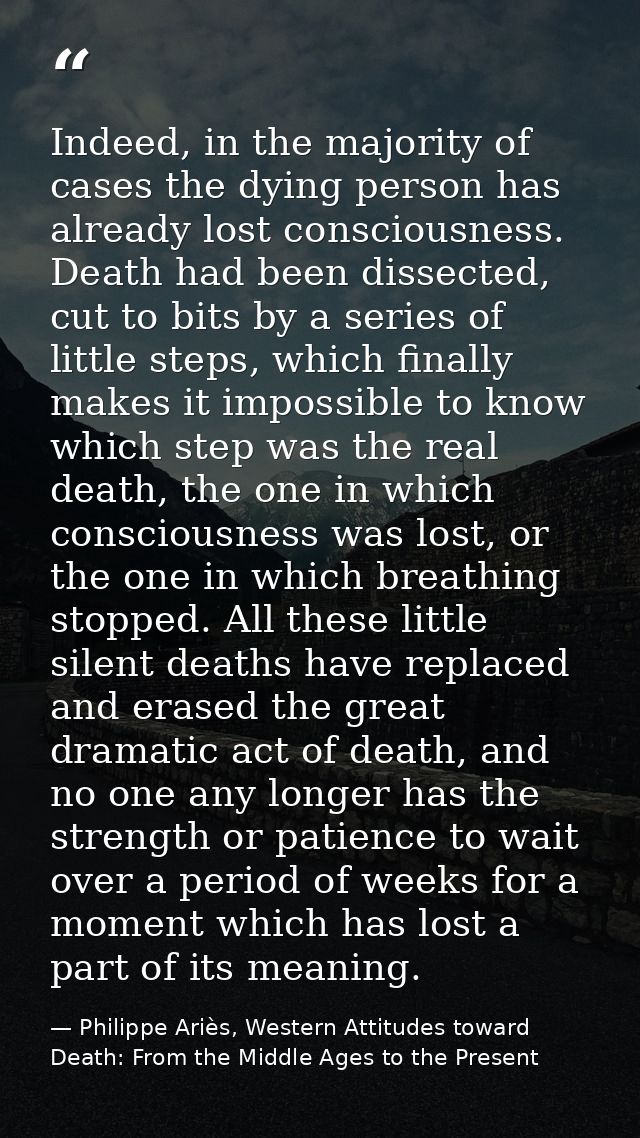 Indeed, in the majority of cases the dying person has already lost consciousness. Death had been dissected, cut to bits  — Philippe Ariès, Western Attitudes toward Death: From the Middle Ages to the Present