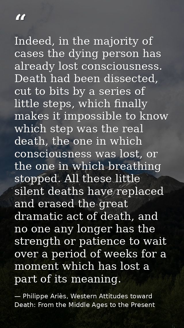 Indeed, in the majority of cases the dying person has already lost consciousness. Death had been dissected, cut to bits  — Philippe Ariès, Western Attitudes toward Death: From the Middle Ages to the Present