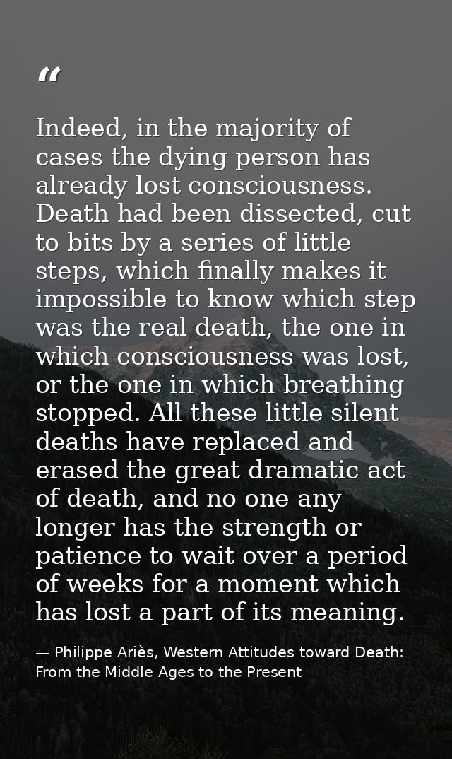 Indeed, in the majority of cases the dying person has already lost consciousness. Death had been dissected, cut to bits  — Philippe Ariès, Western Attitudes toward Death: From the Middle Ages to the Present