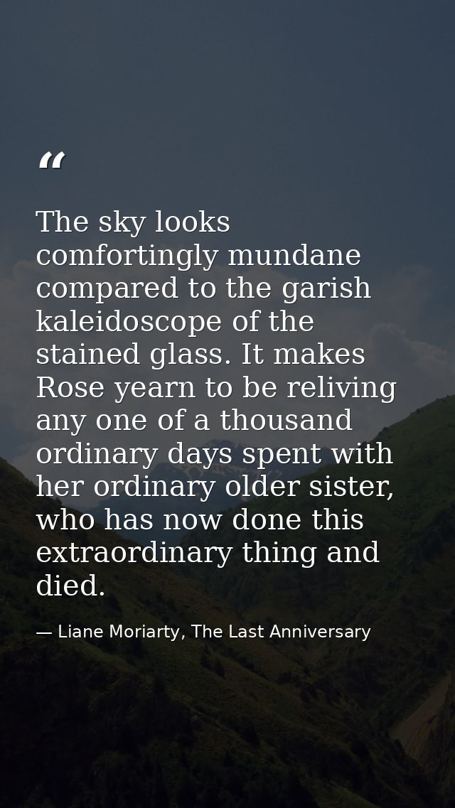 The sky looks comfortingly mundane compared to the garish kaleidoscope of the stained glass. It makes Rose yearn to be r — Liane Moriarty, The Last Anniversary