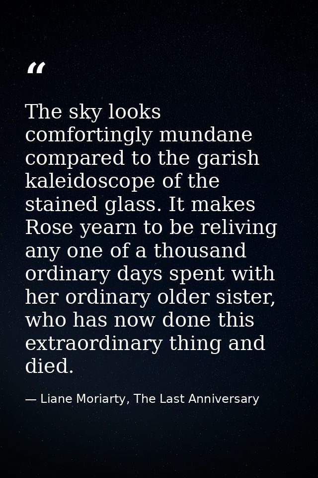 The sky looks comfortingly mundane compared to the garish kaleidoscope of the stained glass. It makes Rose yearn to be r — Liane Moriarty, The Last Anniversary
