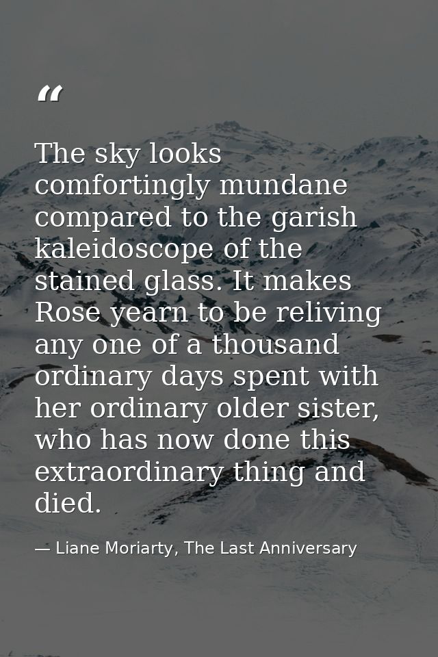 The sky looks comfortingly mundane compared to the garish kaleidoscope of the stained glass. It makes Rose yearn to be r — Liane Moriarty, The Last Anniversary