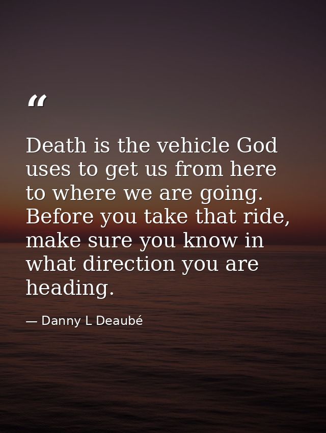 Death is the vehicle God uses to get us from here to where we are going. Before you take that ride, make sure you know i — Danny L Deaubé