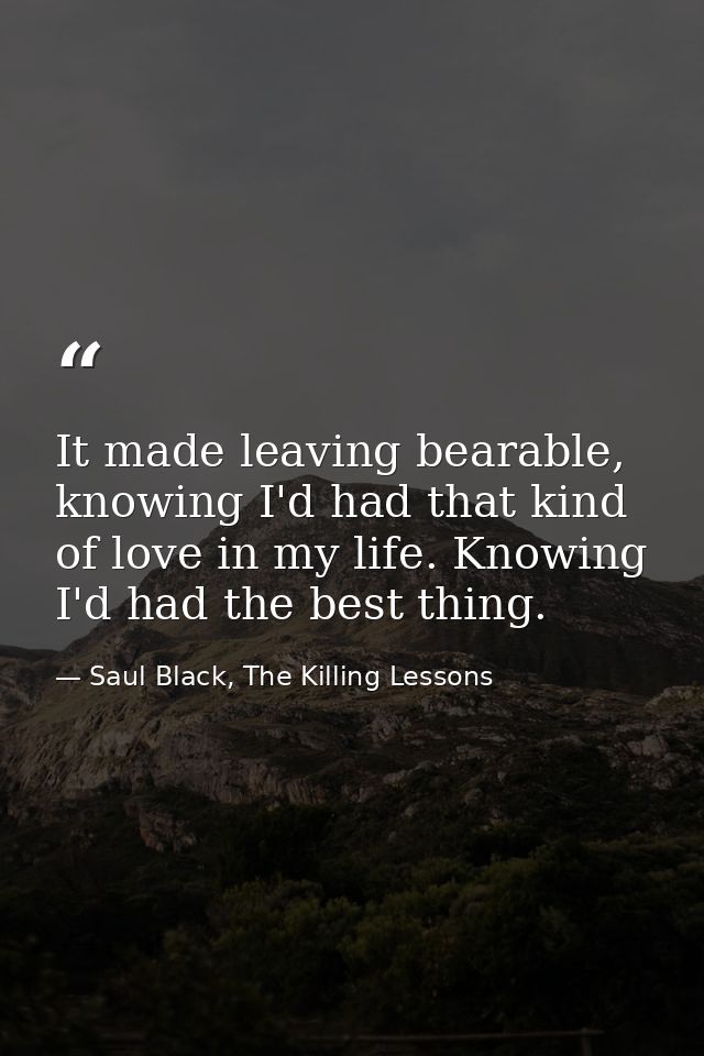 It made leaving bearable, knowing I'd had that kind of love in my life. Knowing I'd had the best thing. — Saul Black, The Killing Lessons