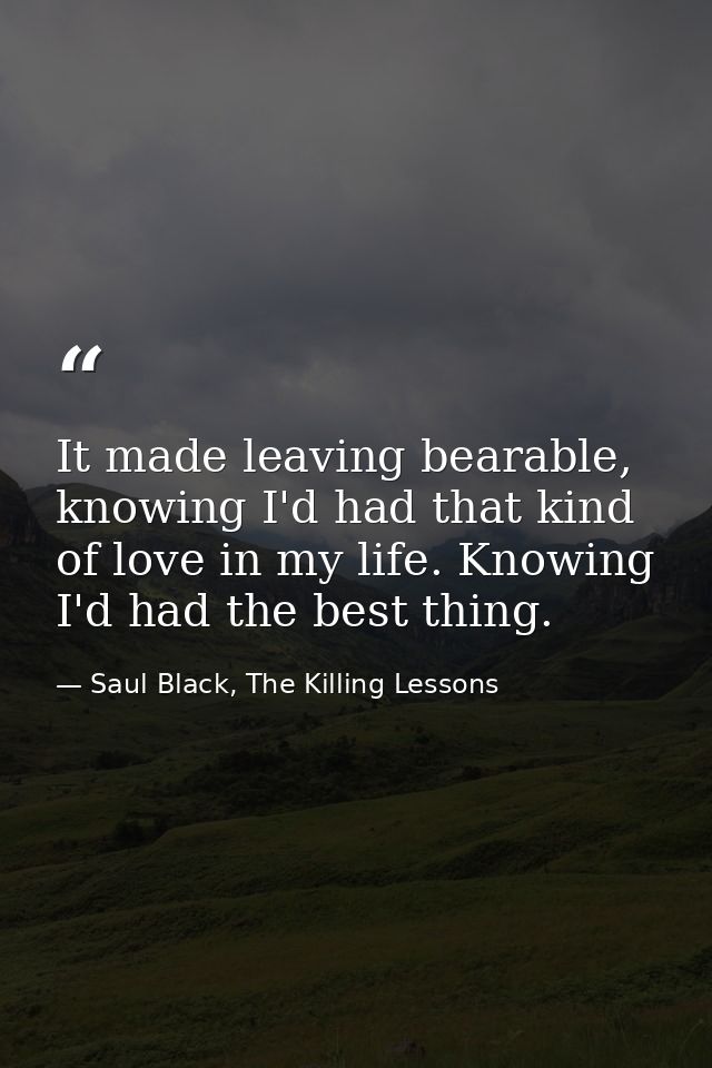 It made leaving bearable, knowing I'd had that kind of love in my life. Knowing I'd had the best thing. — Saul Black, The Killing Lessons