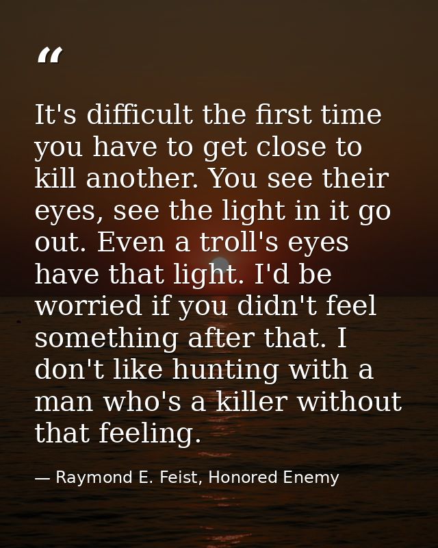 It's difficult the first time you have to get close to kill another. You see their eyes, see the light in it go out. Eve — Raymond E. Feist, Honored Enemy