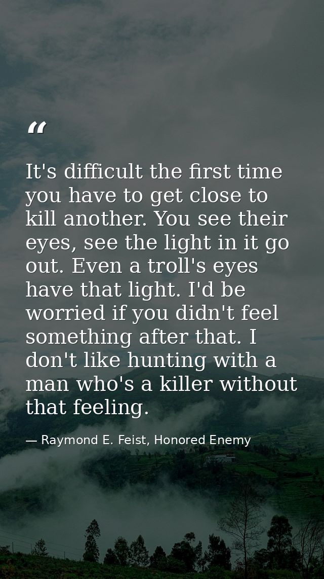 It's difficult the first time you have to get close to kill another. You see their eyes, see the light in it go out. Eve — Raymond E. Feist, Honored Enemy