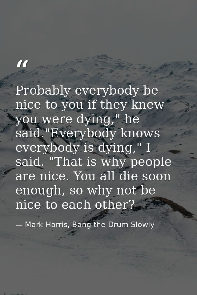Probably everybody be nice to you if they knew you were dying," he said."Everybody knows everybody is dying," I said. "T — Mark Harris, Bang the Drum Slowly