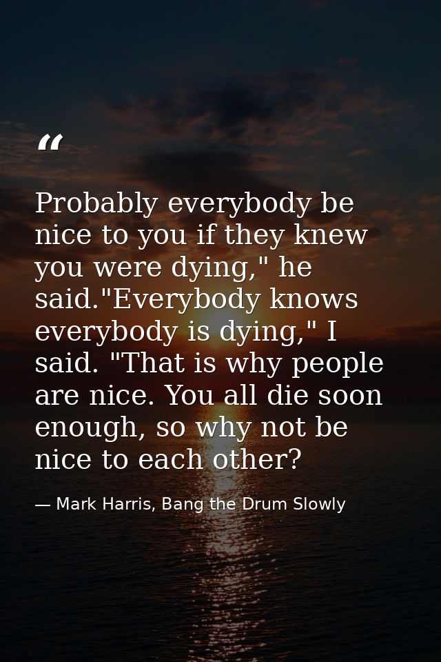 Probably everybody be nice to you if they knew you were dying," he said."Everybody knows everybody is dying," I said. "T — Mark Harris, Bang the Drum Slowly