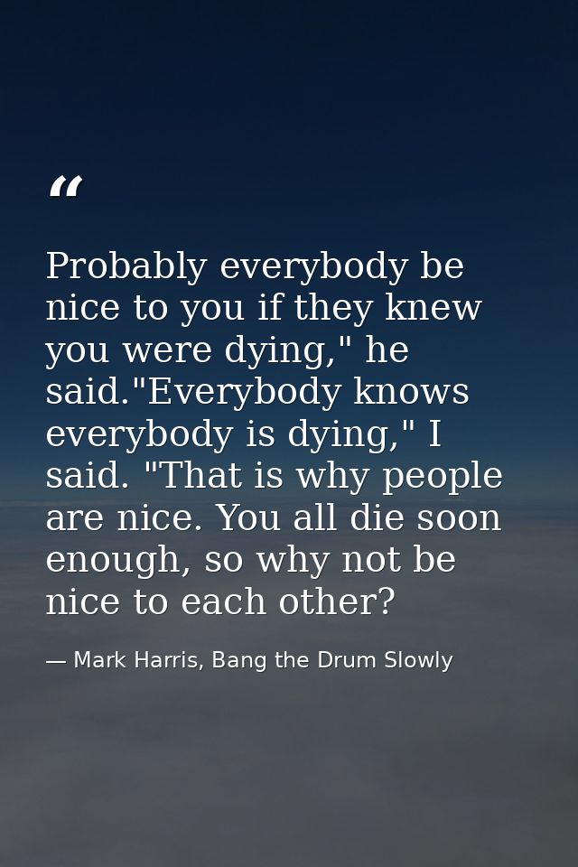 Probably everybody be nice to you if they knew you were dying," he said."Everybody knows everybody is dying," I said. "T — Mark Harris, Bang the Drum Slowly