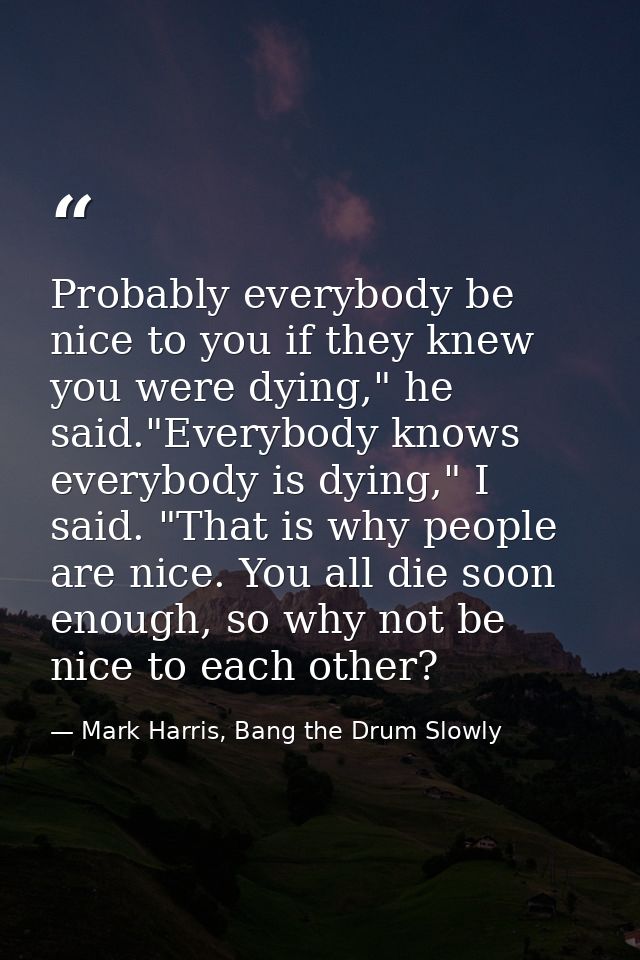 Probably everybody be nice to you if they knew you were dying," he said."Everybody knows everybody is dying," I said. "T — Mark Harris, Bang the Drum Slowly