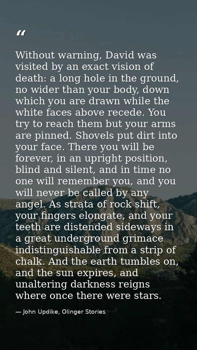 Without warning, David was visited by an exact vision of death: a long hole in the ground, no wider than your body, down — John Updike, Olinger Stories