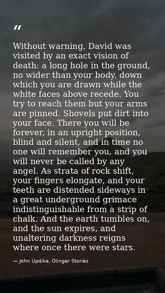 Without warning, David was visited by an exact vision of death: a long hole in the ground, no wider than your body, down — John Updike, Olinger Stories