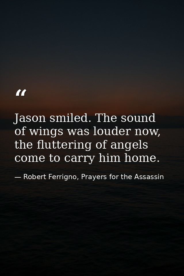 Jason smiled. The sound of wings was louder now, the fluttering of angels come to carry him home. — Robert Ferrigno, Prayers for the Assassin