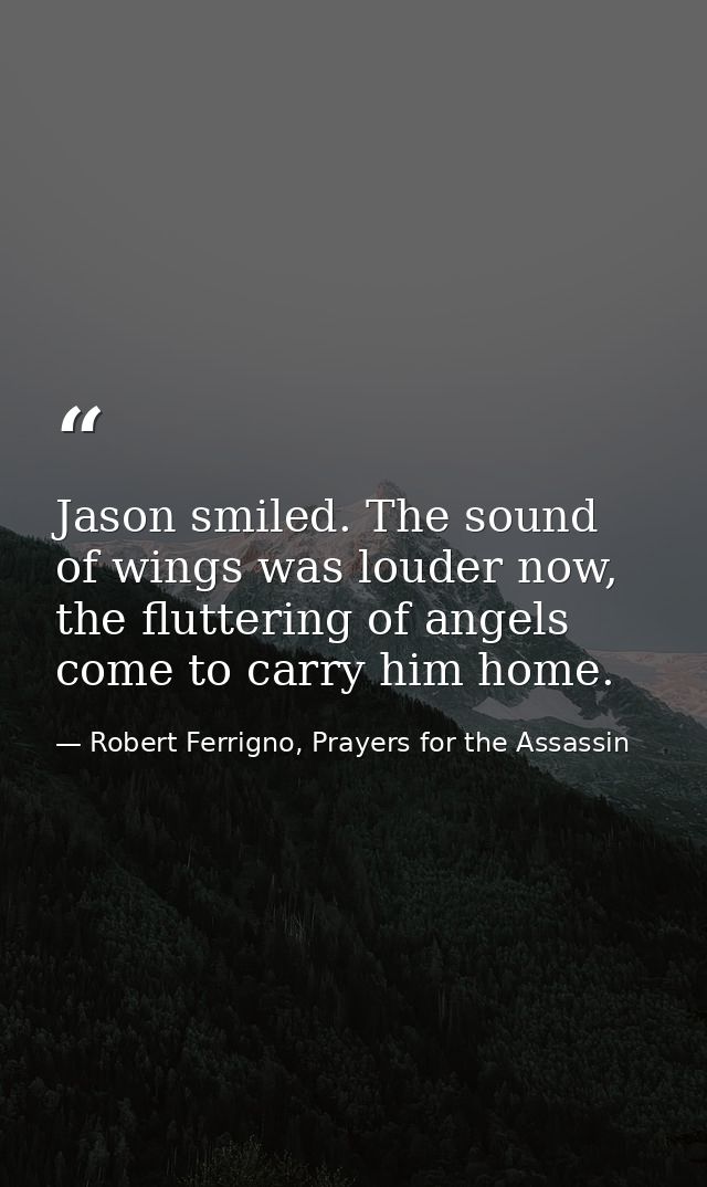 Jason smiled. The sound of wings was louder now, the fluttering of angels come to carry him home. — Robert Ferrigno, Prayers for the Assassin