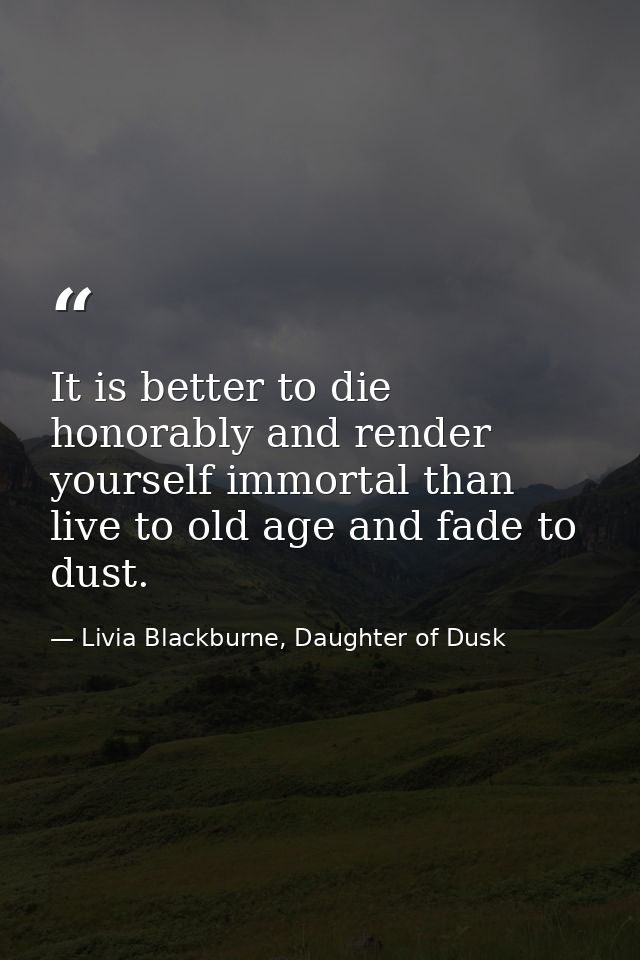It is better to die honorably and render yourself immortal than live to old age and fade to dust. — Livia Blackburne, Daughter of Dusk