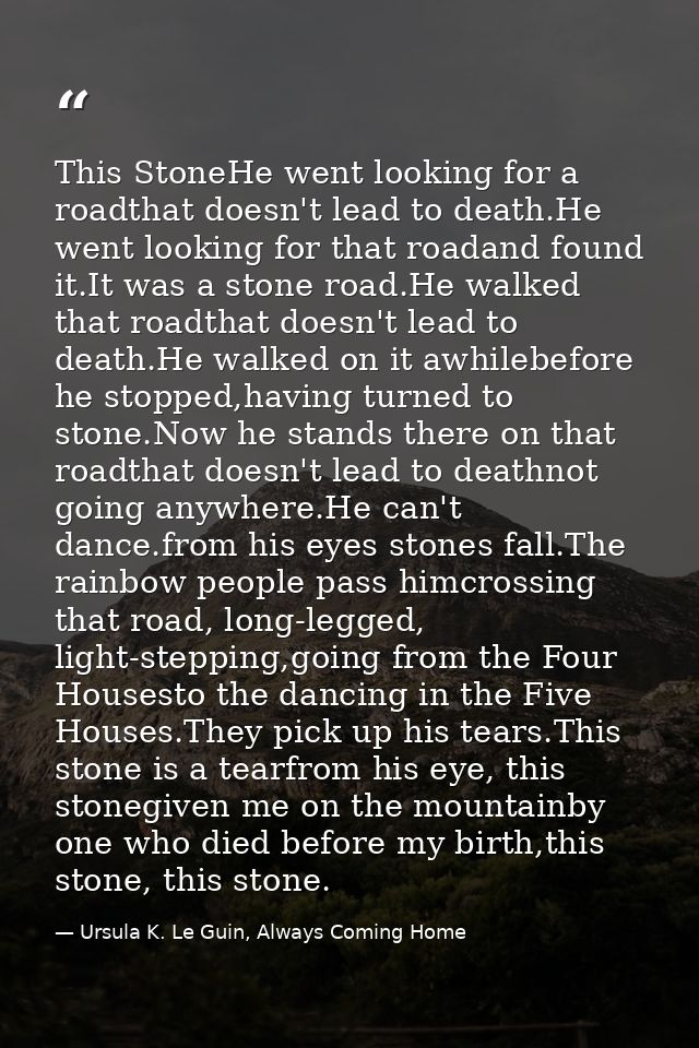 This StoneHe went looking for a roadthat doesn't lead to death.He went looking for that roadand found it.It was a stone  — Ursula K. Le Guin, Always Coming Home