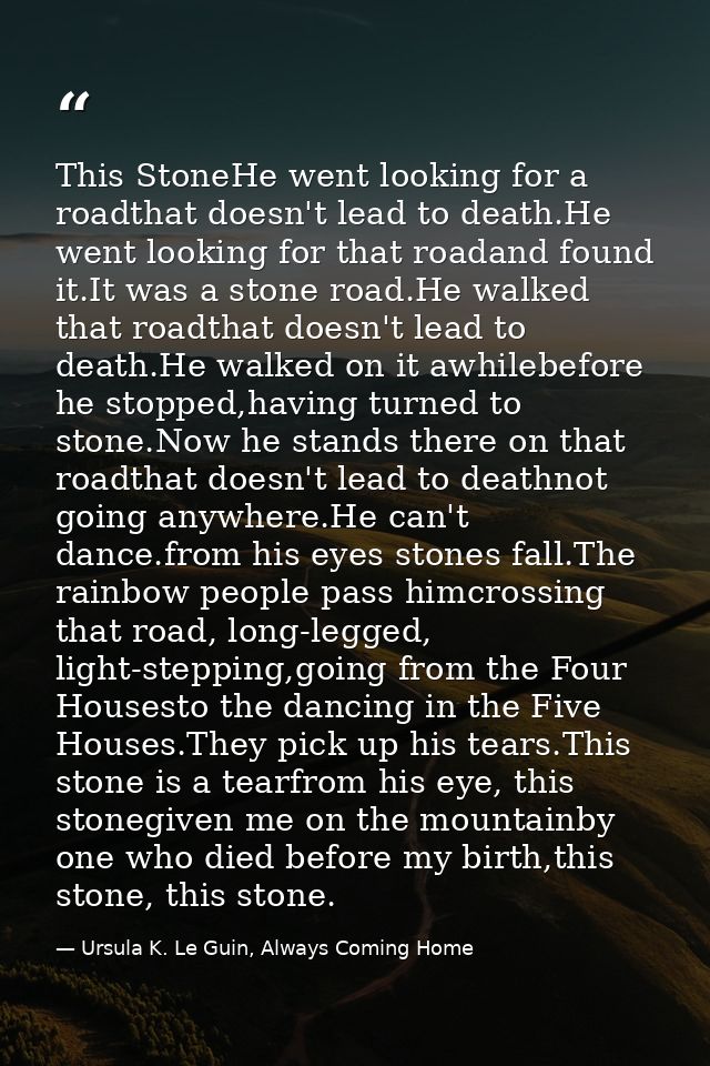 This StoneHe went looking for a roadthat doesn't lead to death.He went looking for that roadand found it.It was a stone  — Ursula K. Le Guin, Always Coming Home