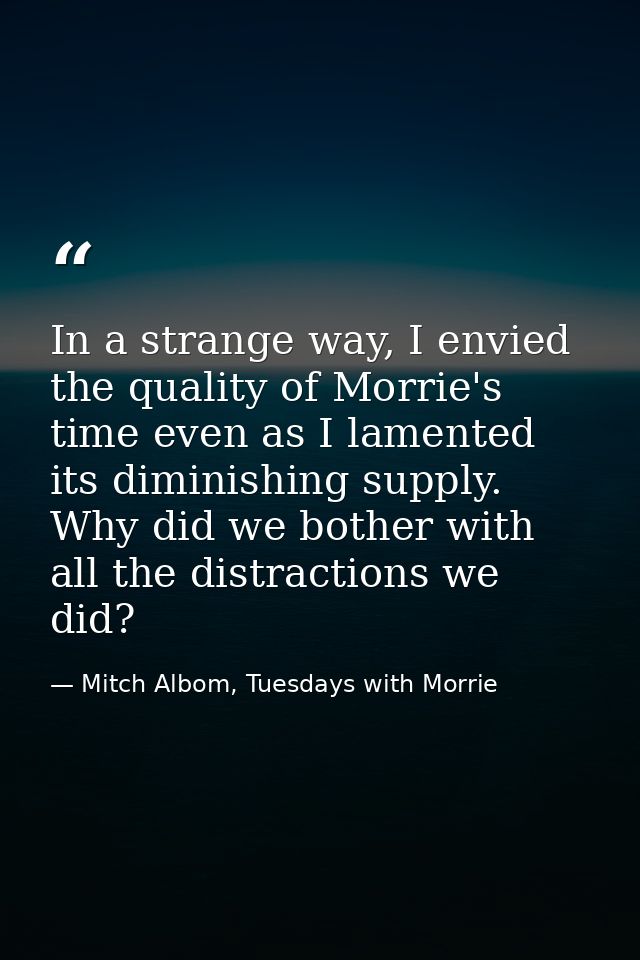 In a strange way, I envied the quality of Morrie's time even as I lamented its diminishing supply. Why did we bother wit — Mitch Albom, Tuesdays with Morrie