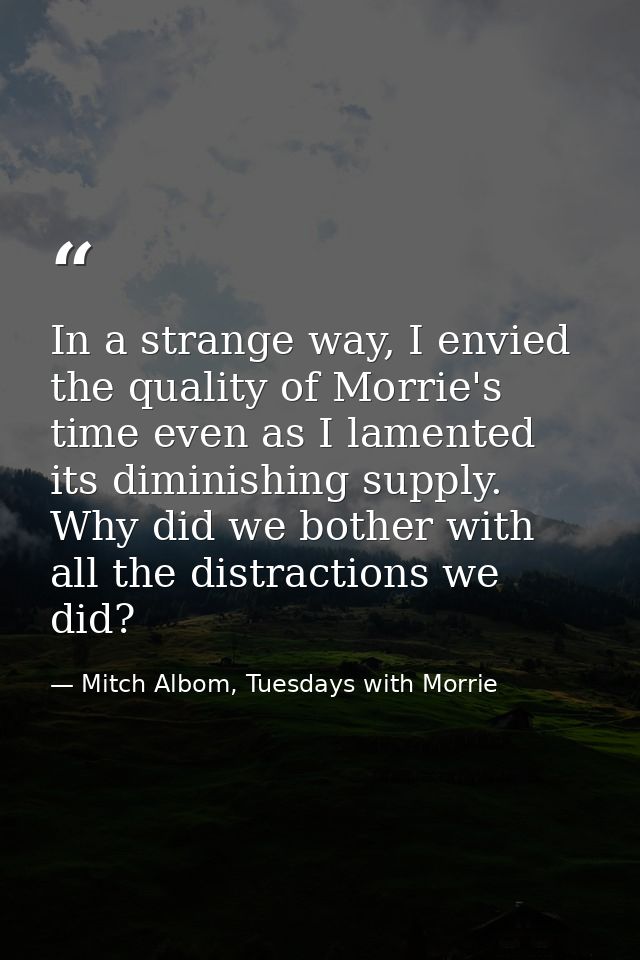 In a strange way, I envied the quality of Morrie's time even as I lamented its diminishing supply. Why did we bother wit — Mitch Albom, Tuesdays with Morrie