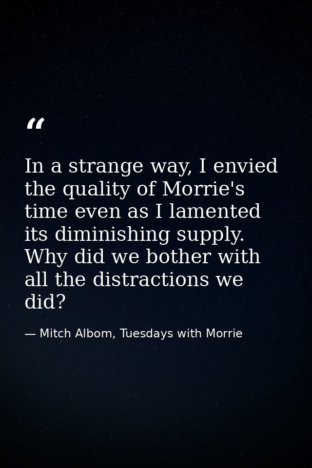 In a strange way, I envied the quality of Morrie's time even as I lamented its diminishing supply. Why did we bother wit — Mitch Albom, Tuesdays with Morrie