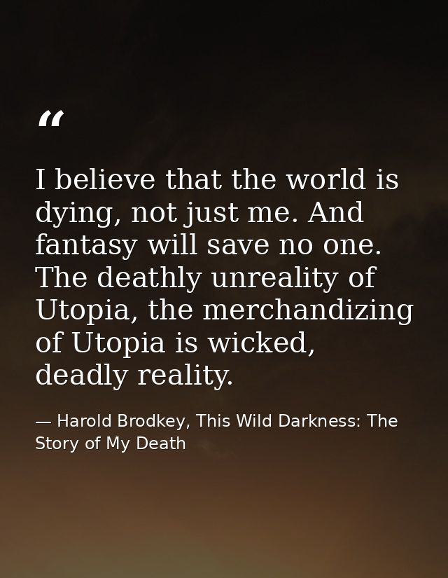 I believe that the world is dying, not just me. And fantasy will save no one. The deathly unreality of Utopia, the merch — Harold Brodkey, This Wild Darkness: The Story of My Death