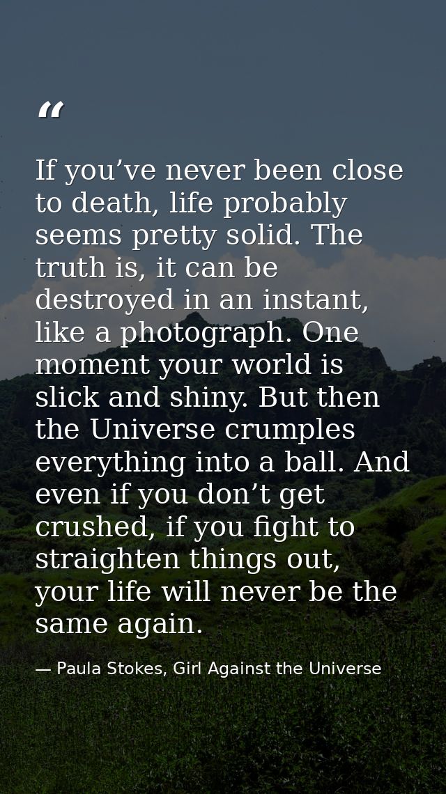 If you’ve never been close to death, life probably seems pretty solid. The truth is, it can be destroyed in an instant,  — Paula Stokes, Girl Against the Universe