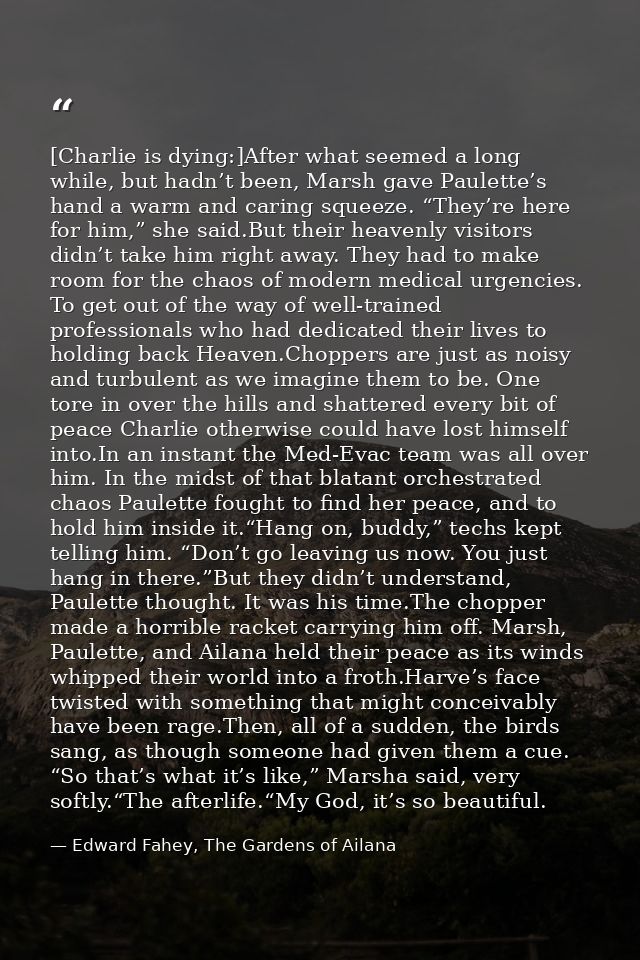 [Charlie is dying:]After what seemed a long while, but hadn’t been, Marsh gave Paulette’s hand a warm and caring squeeze — Edward Fahey, The Gardens of Ailana