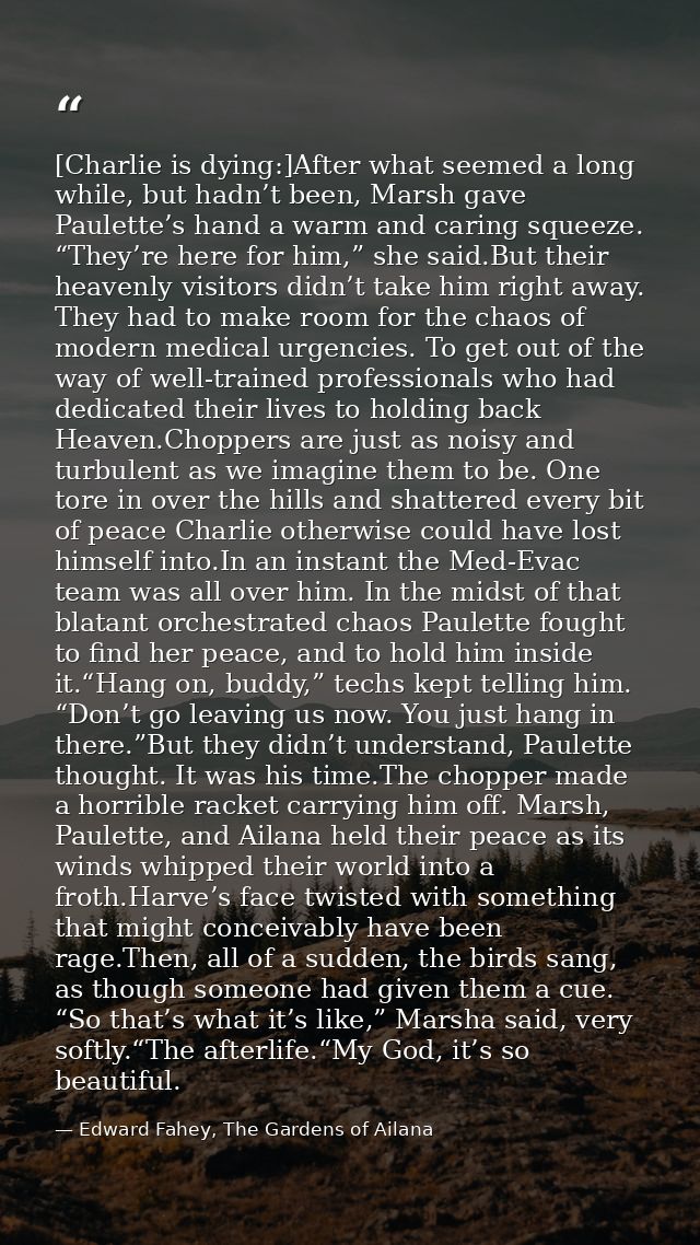 [Charlie is dying:]After what seemed a long while, but hadn’t been, Marsh gave Paulette’s hand a warm and caring squeeze — Edward Fahey, The Gardens of Ailana