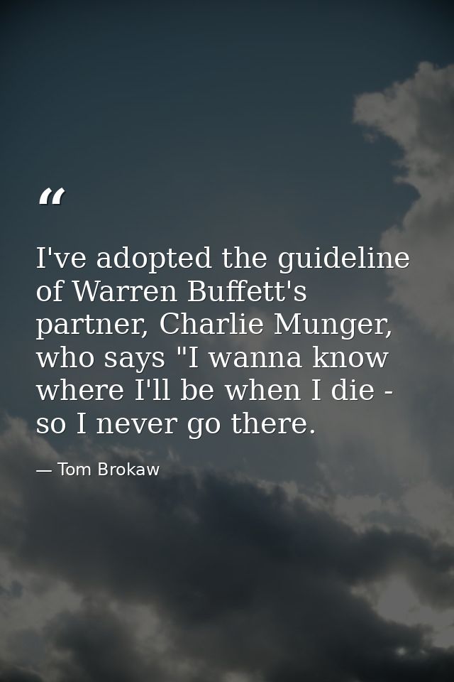 I've adopted the guideline of Warren Buffett's partner, Charlie Munger, who says "I wanna know where I'll be when I die  — Tom Brokaw